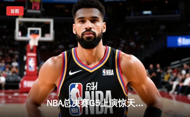 NBA总决赛G5上演惊天逆转 独行侠末节狂飙终结绿军连胜神话