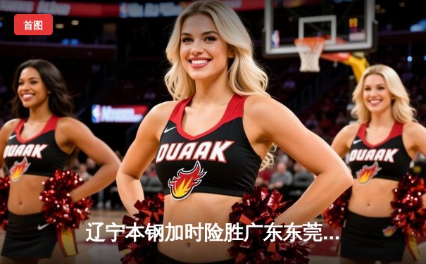 辽宁本钢加时险胜广东东莞大益，CBA总决赛上演史诗级对决